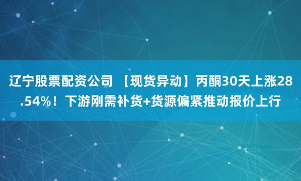 辽宁股票配资公司 【现货异动】丙酮30天上涨28.54%！下游刚需补货+货源偏紧推动报价上行