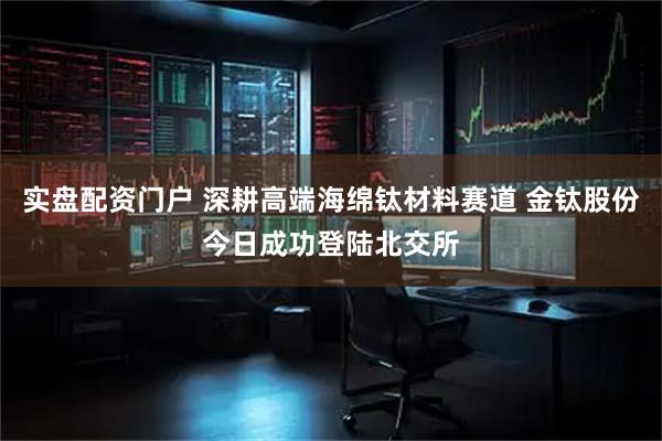 实盘配资门户 深耕高端海绵钛材料赛道 金钛股份今日成功登陆北交所