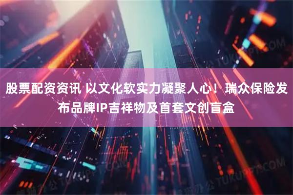 股票配资资讯 以文化软实力凝聚人心！瑞众保险发布品牌IP吉祥物及首套文创盲盒