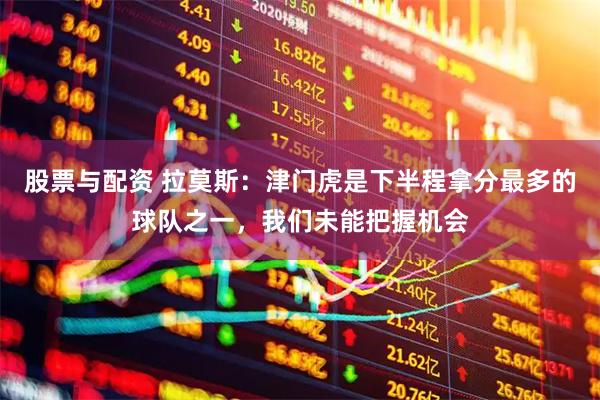 股票与配资 拉莫斯：津门虎是下半程拿分最多的球队之一，我们未能把握机会