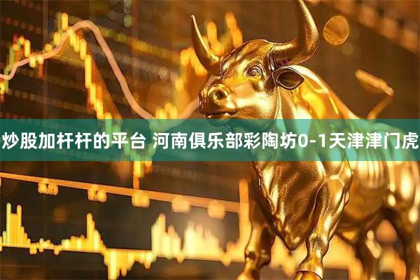 炒股加杆杆的平台 河南俱乐部彩陶坊0-1天津津门虎